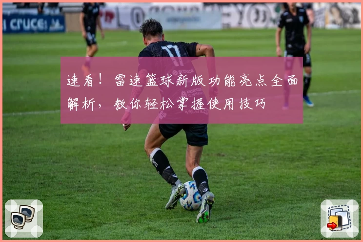 速看！雷速篮球新版功能亮点全面解析，教你轻松掌握使用技巧