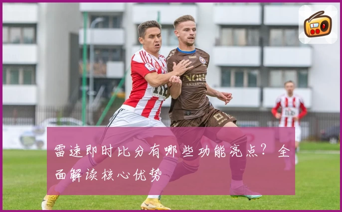 雷速即时比分有哪些功能亮点？全面解读核心优势