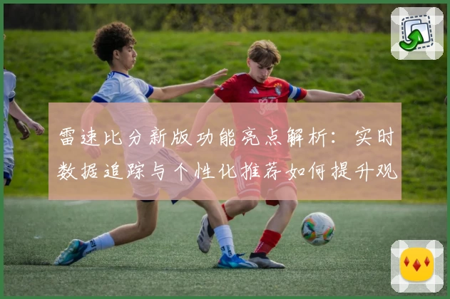 雷速比分新版功能亮点解析：实时数据追踪与个性化推荐如何提升观看体验