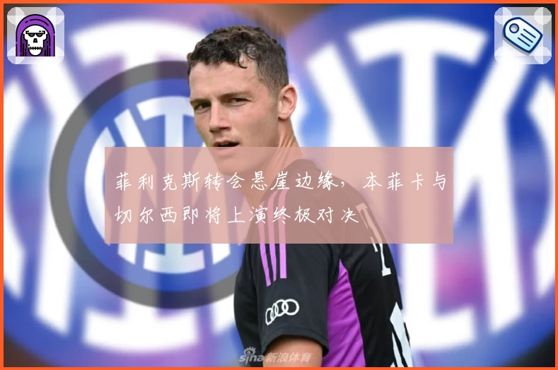 菲利克斯转会悬崖边缘，本菲卡与切尔西即将上演终极对决