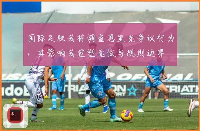 国际足联或将调查恩里克争议行为,其影响或重塑竞技与规则边界