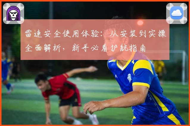 雷速安全使用体验：从安装到实操全面解析，新手必看护航指南