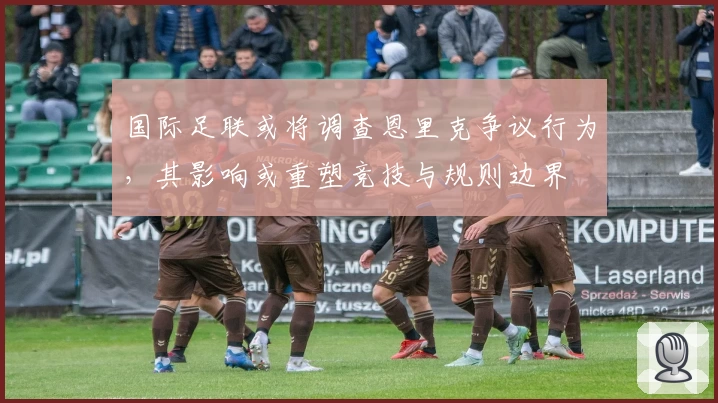 国际足联或将调查恩里克争议行为，其影响或重塑竞技与规则边界