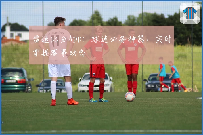 雷速比分App:球迷必备神器,实时掌握赛事动态