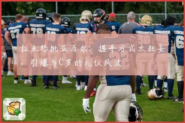 拉米怒批亚马尔:握手方式太狂妄,引爆与C罗的礼仪风波