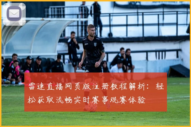 雷速直播网页版注册教程解析：轻松获取流畅实时赛事观赛体验