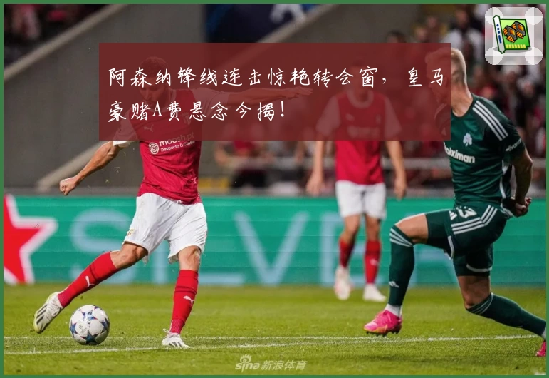 阿森纳锋线连击惊艳转会窗,皇马豪赌A费悬念今揭!