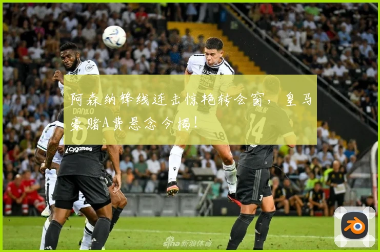 阿森纳锋线连击惊艳转会窗，皇马豪赌A费悬念今揭！